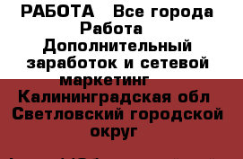 РАБОТА - Все города Работа » Дополнительный заработок и сетевой маркетинг   . Калининградская обл.,Светловский городской округ 
